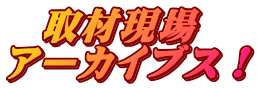   取材現場 アーカイブス！